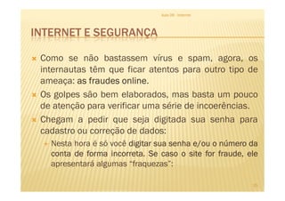 INTERNET E SEGURANÇA
Como se não bastassem vírus e spam, agora, os
internautas têm que ficar atentos para outro tipo de
ameaça: asasasas fraudesfraudesfraudesfraudes onlineonlineonlineonline.
Os golpes são bem elaborados, mas basta um pouco
de atenção para verificar uma série de incoerências.
Aula 06 - Internet
de atenção para verificar uma série de incoerências.
Chegam a pedir que seja digitada sua senha para
cadastro ou correção de dados:
Nesta hora é só você digitardigitardigitardigitar suasuasuasua senhasenhasenhasenha e/oue/oue/oue/ou oooo númeronúmeronúmeronúmero dadadada
contacontacontaconta dededede formaformaformaforma incorretaincorretaincorretaincorreta.... SeSeSeSe casocasocasocaso oooo sitesitesitesite forforforfor fraude,fraude,fraude,fraude, eleeleeleele
apresentará algumas “fraquezas”:
25
 
