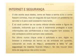 INTERNET E SEGURANÇA
1. O site aceita seus dados, como se fosse a senha e/ou a conta
fossem corretas, mas em seguida diz que houve um problema no
servidor e é para você acessá-lo mais tarde.
2. É só você conferir se no canto inferior direito existe a figura do
cadeado, indicando que o site é totalmente protegido e suas
Aula 06 - Internet
cadeado, indicando que o site é totalmente protegido e suas
informações são confidenciais e mais ninguém tem acesso. O
site verdadeiro exibirá sempre este cadeado.
3. Por último nunca clique onde é solicitado e sim, digite no
browser o endereço do banco ou da entidade em questão,
colocando ao invés de httphttphttphttp:::://,//,//,//, acrescenteacrescenteacrescenteacrescente aaaa letraletraletraletra “s”“s”“s”“s” (de(de(de(de
segurança)segurança)segurança)segurança) nononono mesmomesmomesmomesmo;;;; ficando https://. Se não houver essa
letra de segurança não entre no site.
26
 