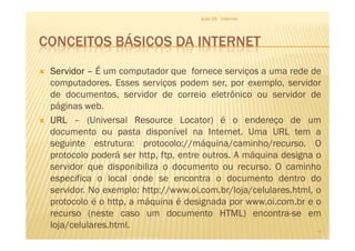 CONCEITOS BÁSICOS DA INTERNET
ServidorServidorServidorServidor –––– É um computador que fornece serviços a uma rede de
computadores. Esses serviços podem ser, por exemplo, servidor
de documentos, servidor de correio eletrônico ou servidor de
páginas web.
URLURLURLURL – (Universal Resource Locator) é o endereço de um
documento ou pasta disponível na Internet. Uma URL tem a
Aula 06 - Internet
URLURLURLURL – (Universal Resource Locator) é o endereço de um
documento ou pasta disponível na Internet. Uma URL tem a
seguinte estrutura: protocolo://máquina/caminho/recurso. O
protocolo poderá ser http, ftp, entre outros. A máquina designa o
servidor que disponibiliza o documento ou recurso. O caminho
especifica o local onde se encontra o documento dentro do
servidor. No exemplo: http://www.oi.com.br/loja/celulares.html, o
protocolo é o http, a máquina é designada por www.oi.com.br e o
recurso (neste caso um documento HTML) encontra-se em
loja/celulares.html.
4
 