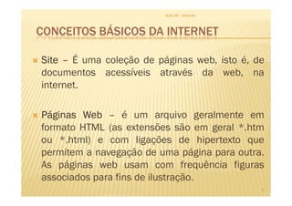 CONCEITOS BÁSICOS DA INTERNET
SiteSiteSiteSite –––– É uma coleção de páginas web, isto é, de
documentos acessíveis através da web, na
internet.
Aula 06 - Internet
PáginasPáginasPáginasPáginas WebWebWebWeb –––– é um arquivo geralmente em
formato HTML (as extensões são em geral *.htm
ou *.html) e com ligações de hipertexto que
permitem a navegação de uma página para outra.
As páginas web usam com frequência figuras
associados para fins de ilustração.
5
 