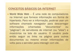 CONCEITOS BÁSICOS DA INTERNET
WorldWorldWorldWorld WideWideWideWide WebWebWebWeb –––– É uma rede de computadores
na Internet que fornece informação em forma de
hipertexto. Para ver a informação, pode-se usar um
software chamado navegador para descarregar
informações (chamadas "documentos" ou
Aula 06 - Internet
informações (chamadas "documentos" ou
"páginas") de servidores de internet (ou "sites") e
mostrá-los na tela do usuário. O usuário pode
então seguir os links na página para outros
documentos ou mesmo enviar informações de
volta para o servidor para interagir com ele.
6
 