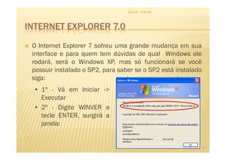 INTERNET EXPLORER 7.0
O Internet Explorer 7 sofreu uma grande mudança em sua
interface e para quem tem dúvidas de qual Windows ele
rodará, será o Windows XP, mas só funcionará se você
possuir instalado o SP2, para saber se o SP2 está instalado
siga:
Aula 06 - Internet
siga:
8
• 1º - Vá em Iniciar ->
Executar
• 2º - Digite WINVER e
tecle ENTER, surgirá a
janela:
 