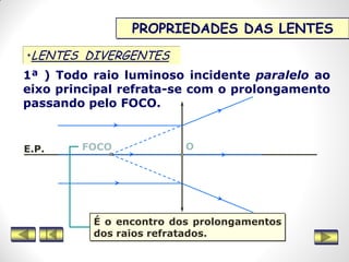 PROPRIEDADES DAS LENTES
•LENTES DIVERGENTES
1ª ) Todo raio luminoso incidente paralelo ao
eixo principal refrata-se com o prolongamento
passando pelo FOCO.
E.P. FOCO O
É o encontro dos prolongamentos
dos raios refratados.
 
