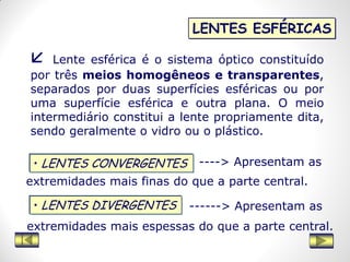 LENTES ESFÉRICAS
• LENTES DIVERGENTES
• LENTES CONVERGENTES
 Lente esférica é o sistema óptico constituído
por três meios homogêneos e transparentes,
separados por duas superfícies esféricas ou por
uma superfície esférica e outra plana. O meio
intermediário constitui a lente propriamente dita,
sendo geralmente o vidro ou o plástico.
----> Apresentam as
extremidades mais finas do que a parte central.
------> Apresentam as
extremidades mais espessas do que a parte central.
 