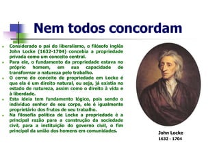 Nem todos concordam
 Considerado o pai do liberalismo, o filósofo inglês
John Locke (1632-1704) concebia a propriedade
privada como um conceito central.
 Para ele, o fundamento da propriedade estava no
próprio homem, em sua capacidade de
transformar a natureza pelo trabalho.
 O cerne do conceito de propriedade em Locke é
que ela é um direito natural, ou seja, já existia no
estado de natureza, assim como o direito à vida e
à liberdade.
 Esta ideia tem fundamento lógico, pois sendo o
indivíduo senhor de seu corpo, ele é igualmente
proprietário dos frutos de seu trabalho.
 Na filosofia política de Locke a propriedade é a
principal razão para a construção da sociedade
civil, para a instituição do governo civil, o fim
principal da união dos homens em comunidades. John Locke
1632 - 1704
 