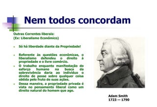 Nem todos concordam
Outras Correntes liberais:
(Ex: Liberalismo Econômico)
 Só há liberdade diante da Propriedade!
 Referente às questões econômicas, o
liberalismo defendeu o direito à
propriedade e o livre comércio.
 O trabalho enquanto manifestação do
esforço humano na busca da
sobrevivência daria ao individuo o
direito de posse sobre qualquer coisa
obtida pelo fruto de suas ações.
 Dessa maneira, a propriedade privada é
vista no pensamento liberal como um
direito natural do homem que age.
Adam Smith
1723 — 1790
 