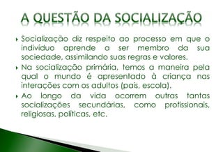  Socialização diz respeito ao processo em que o
indivíduo aprende a ser membro da sua
sociedade, assimilando suas regras e valores.
 Na socialização primária, temos a maneira pela
qual o mundo é apresentado à criança nas
interações com os adultos (pais, escola).
 Ao longo da vida ocorrem outras tantas
socializações secundárias, como profissionais,
religiosas, políticas, etc.
 