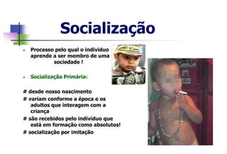 Socialização
 Processo pelo qual o individuo
aprende a ser membro de uma
sociedade !
 Socialização Primária:
# desde nosso nascimento
# variam conforme a época e os
adultos que interagem com a
criança
# são recebidos pelo indivíduo que
está em formação como absolutos!
# socialização por imitação
 