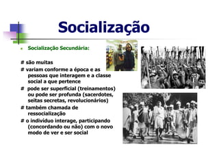 Socialização
 Socialização Secundária:
# são muitas
# variam conforme a época e as
pessoas que interagem e a classe
social a que pertence
# pode ser superficial (treinamentos)
ou pode ser profunda (sacerdotes,
seitas secretas, revolucionários)
# também chamada de
ressocialização
# o indivíduo interage, participando
(concordando ou não) com o novo
modo de ver e ser social
 