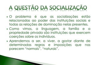  O problema é que as socializações estão
relacionadas ao poder das instituições sociais e
todas as relações de dominação nelas presentes.
 Como vimos, a linguagem, a família e a
propriedade privada são instituições que exercem
coerções sobre os indivíduos.
 Aprendemos a ser, a viver, a gostar diante de
determinadas regras e imposições que nos
parecem “normais”, “naturais”.
 