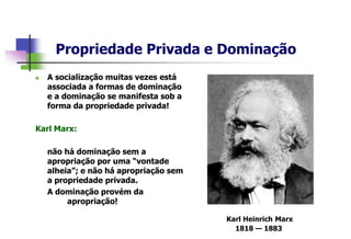 Propriedade Privada e Dominação
 A socialização muitas vezes está
associada a formas de dominação
e a dominação se manifesta sob a
forma da propriedade privada!
Karl Marx:
não há dominação sem a
apropriação por uma “vontade
alheia”; e não há apropriação sem
a propriedade privada.
A dominação provém da
apropriação!
Karl Heinrich Marx
1818 — 1883
 