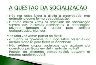 Não nos cabe julgar o direito à propriedade, mas
entendê-la como forma de socialização.
 E como muitas vezes os processos de socialização
servem aos interesses dominantes, a propriedade
privada também é usada para justificar
desigualdades, injustiças.
Mais uma vez vamos pensar no Brasil:
 o Estado, os governos, a Justiça estão presentes da
mesma maneira para todos os cidadãos?
 Não existem grupos poderosos que acabam por
consolidar privilégios em detrimento de muitos?
 Pessoas de diferentes classes sociais possuem as
mesmas oportunidades?
 
