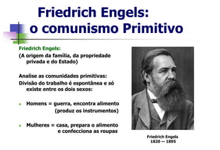 Friedrich Engels:
o comunismo Primitivo
Friedrich Engels:
(A origem da família, da propriedade
privada e do Estado)
Analise as comunidades primitivas:
Divisão do trabalho é espontânea e só
existe entre os dois sexos:
 Homens = guerra, encontra alimento
(produz os instrumentos)
 Mulheres = casa, prepara o alimento
e confecciona as roupas
Friedrich Engels
1820 — 1895
 