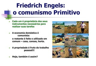  Cada um é proprietário dos seus
instrumentos necessários para
realizar suas tarefas
 A economia doméstica é
comunista:
o restante é feito e utilizado em
comum – casa, canoas, horta.
 A propriedade é fruto do trabalho
pessoal!!!
 Hoje, também é assim?
Friedrich Engels:
o comunismo Primitivo
 