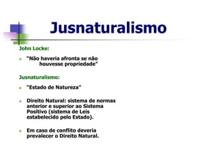 Jusnaturalismo
John Locke:
 “Não haveria afronta se não
houvesse propriedade”
Jusnaturalismo:
 “Estado de Natureza”
 Direito Natural: sistema de normas
anterior e superior ao Sistema
Positivo (sistema de Leis
estabelecido pelo Estado).
 Em caso de conflito deveria
prevalecer o Direito Natural.
 