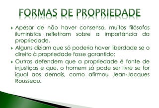  Apesar de não haver consenso, muitos filósofos
iluministas refletiram sobre a importância da
propriedade.
 Alguns diziam que só poderia haver liberdade se o
direito à propriedade fosse garantido;
 Outros defendem que a propriedade é fonte de
injustiças e que, o homem só pode ser livre se for
igual aos demais, como afirmou Jean-Jacques
Rousseau.
 
