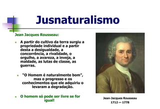 Jusnaturalismo
Jean Jacques Rousseau:
 A partir do cultivo da terra surgiu a
propriedade individual e a partir
desta a desigualdade, a
concorrência, a rivalidade, o
orgulho, a avareza, a inveja, a
maldade, as lutas de classe, as
guerras.
 “O Homem é naturalmente bom”,
mas o progresso e os
conhecimentos que ele adquiriu o
levaram a degradação.
 O homem só pode ser livre se for
igual!
Jean-Jacques Rousseau
1712 — 1778
 