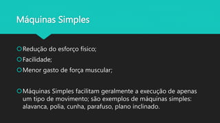 Máquinas Simples
Redução do esforço físico;
Facilidade;
Menor gasto de força muscular;
Máquinas Simples facilitam geralmente a execução de apenas
um tipo de movimento; são exemplos de máquinas simples:
alavanca, polia, cunha, parafuso, plano inclinado.