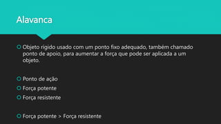 Alavanca
Objeto rígido usado com um ponto fixo adequado, também chamado
ponto de apoio, para aumentar a força que pode ser aplicada a um
objeto.
Ponto de ação
Força potente
Força resistente
Força potente > Força resistente