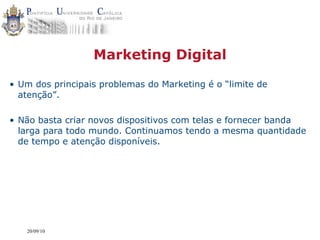 Marketing Digital

• Um dos principais problemas do Marketing é o “limite de
  atenção”.

• Não basta criar novos dispositivos com telas e fornecer banda
  larga para todo mundo. Continuamos tendo a mesma quantidade
  de tempo e atenção disponíveis.




   20/09/10
 