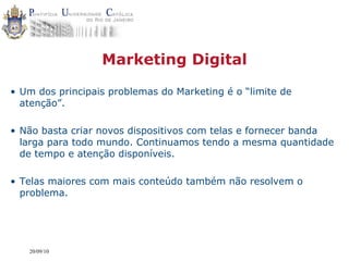 Marketing Digital

• Um dos principais problemas do Marketing é o “limite de
  atenção”.

• Não basta criar novos dispositivos com telas e fornecer banda
  larga para todo mundo. Continuamos tendo a mesma quantidade
  de tempo e atenção disponíveis.

• Telas maiores com mais conteúdo também não resolvem o
  problema.




   20/09/10
 