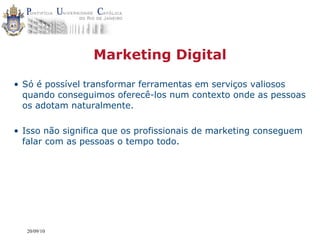 Marketing Digital

• Só é possível transformar ferramentas em serviços valiosos
  quando conseguimos oferecê-los num contexto onde as pessoas
  os adotam naturalmente.

• Isso não significa que os profissionais de marketing conseguem
  falar com as pessoas o tempo todo.




  20/09/10
 