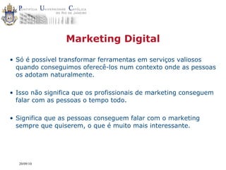 Marketing Digital

• Só é possível transformar ferramentas em serviços valiosos
  quando conseguimos oferecê-los num contexto onde as pessoas
  os adotam naturalmente.

• Isso não significa que os profissionais de marketing conseguem
  falar com as pessoas o tempo todo.

• Significa que as pessoas conseguem falar com o marketing
  sempre que quiserem, o que é muito mais interessante.




  20/09/10
 