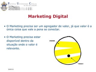Marketing Digital

• O Marketing precisa ser um agregador de valor, já que valor é a
  única coisa que vale a pena se conectar.

• O Marketing precisa estar
  disponível dentro da           SITUATION


  situação onde o valor é
  relevante.




   20/09/10
 