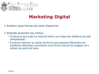 Marketing Digital
• Existem duas formas de estar disponível:

• Estando presente nos nichos.
  – O discurso que tudo na internet está a um clique de distância já está
    ultrapassado.
  – É preciso oferecer as coisas de forma que pessoas diferentes em
    contextos diferentes encontrem uma forma natural de engajar-se e
    sintam-se parte do todo.




   20/09/10
 