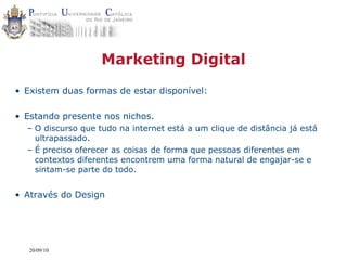 Marketing Digital
• Existem duas formas de estar disponível:

• Estando presente nos nichos.
  – O discurso que tudo na internet está a um clique de distância já está
    ultrapassado.
  – É preciso oferecer as coisas de forma que pessoas diferentes em
    contextos diferentes encontrem uma forma natural de engajar-se e
    sintam-se parte do todo.


• Através do Design




   20/09/10
 