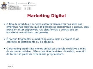 Marketing Digital
• O fato de produtos e serviços estarem disponíveis nos sites das
  empresas não significa que as pessoas os encontrarão e usarão. Eles
  precisam estar disponíveis nas plataformas e arenas que se
  encaixem no cotidiano das pessoas.

• É preciso fragmentar o marketing ainda mais e encaixá-lo no
  contexto do participante ou do produto.

• O Marketing atual trata menos de buscar atenção exclusiva e mais
  de se tornar invisível. Não no sentido de deixar de existir, mas sim
  de tornar-se parte da experiência propriamente.




   20/09/10
 