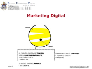 Marketing Digital




           OS PRODUTOS TORNARAM-SE CONVITES   O MARKETING TORNA-SE O PRODUTO
           PARA UM RELACIONAMENTO DIRETO      E O PRODUTO TORNA-SE
           ENTRE O PARTICIPANTE               O MARKETING.
           E O MARKETING.

           AS PESSOAS TORNAM-SE MEMBROS
20/09/10   E NÃO CLIENTES.
                                                                marcionunes@puc-rio.br
 