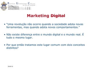 Marketing Digital

• “Uma revolução não ocorre quando a sociedade adota novas
  ferramentas, mas quando adota novos comportamentos.”

• Não existe diferença entre o mundo digital e o mundo real. É
  tudo o mesmo lugar.

• Por que então tratamos este lugar comum com dois conceitos
  distintos?




  20/09/10
 