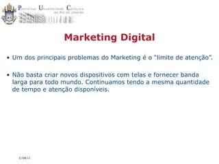 Marketing Digital

• Um dos principais problemas do Marketing é o “limite de atenção”.

• Não basta criar novos dispositivos com telas e fornecer banda
  larga para todo mundo. Continuamos tendo a mesma quantidade
  de tempo e atenção disponíveis.




   11/04/11
 
