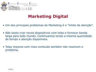 Marketing Digital

• Um dos principais problemas do Marketing é o “limite de atenção”.

• Não basta criar novos dispositivos com telas e fornecer banda
  larga para todo mundo. Continuamos tendo a mesma quantidade
  de tempo e atenção disponíveis.

• Telas maiores com mais conteúdo também não resolvem o
  problema.




   11/04/11
 