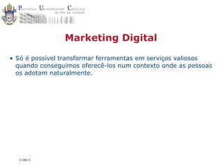 Marketing Digital

• Só é possível transformar ferramentas em serviços valiosos
  quando conseguimos oferecê-los num contexto onde as pessoas
  os adotam naturalmente.




  11/04/11
 