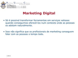 Marketing Digital

• Só é possível transformar ferramentas em serviços valiosos
  quando conseguimos oferecê-los num contexto onde as pessoas
  os adotam naturalmente.

• Isso não significa que os profissionais de marketing conseguem
  falar com as pessoas o tempo todo.




  11/04/11
 