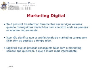 Marketing Digital

• Só é possível transformar ferramentas em serviços valiosos
  quando conseguimos oferecê-los num contexto onde as pessoas
  os adotam naturalmente.

• Isso não significa que os profissionais de marketing conseguem
  falar com as pessoas o tempo todo.

• Significa que as pessoas conseguem falar com o marketing
  sempre que quiserem, o que é muito mais interessante.




  11/04/11
 