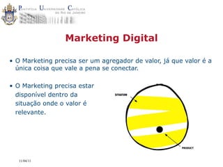 Marketing Digital

• O Marketing precisa ser um agregador de valor, já que valor é a
  única coisa que vale a pena se conectar.

• O Marketing precisa estar
  disponível dentro da           SITUATION


  situação onde o valor é
  relevante.




   11/04/11
 
