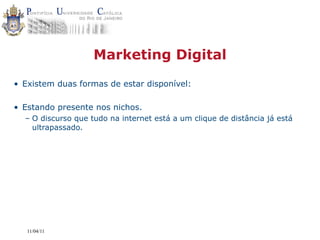 Marketing Digital
• Existem duas formas de estar disponível:

• Estando presente nos nichos.
  – O discurso que tudo na internet está a um clique de distância já está
    ultrapassado.




   11/04/11
 