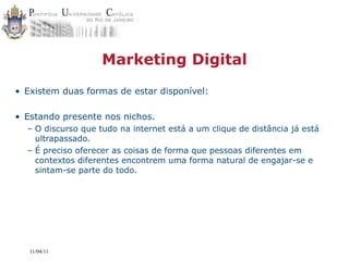 Marketing Digital
• Existem duas formas de estar disponível:

• Estando presente nos nichos.
  – O discurso que tudo na internet está a um clique de distância já está
    ultrapassado.
  – É preciso oferecer as coisas de forma que pessoas diferentes em
    contextos diferentes encontrem uma forma natural de engajar-se e
    sintam-se parte do todo.




   11/04/11
 