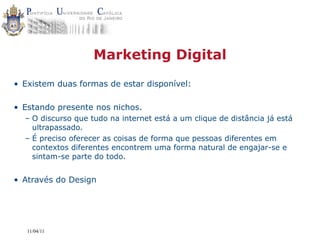Marketing Digital
• Existem duas formas de estar disponível:

• Estando presente nos nichos.
  – O discurso que tudo na internet está a um clique de distância já está
    ultrapassado.
  – É preciso oferecer as coisas de forma que pessoas diferentes em
    contextos diferentes encontrem uma forma natural de engajar-se e
    sintam-se parte do todo.


• Através do Design




   11/04/11
 