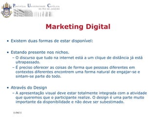Marketing Digital
• Existem duas formas de estar disponível:

• Estando presente nos nichos.
  – O discurso que tudo na internet está a um clique de distância já está
    ultrapassado.
  – É preciso oferecer as coisas de forma que pessoas diferentes em
    contextos diferentes encontrem uma forma natural de engajar-se e
    sintam-se parte do todo.


• Através do Design
  – A apresentação visual deve estar totalmente integrada com a atividade
    que queremos que o participante realize. O design é uma parte muito
    importante da disponibilidade e não deve ser subestimado.

   11/04/11
 