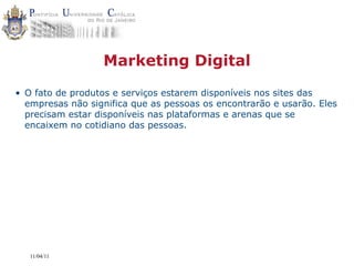 Marketing Digital
• O fato de produtos e serviços estarem disponíveis nos sites das
  empresas não significa que as pessoas os encontrarão e usarão. Eles
  precisam estar disponíveis nas plataformas e arenas que se
  encaixem no cotidiano das pessoas.




   11/04/11
 
