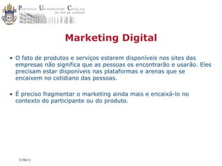 Marketing Digital
• O fato de produtos e serviços estarem disponíveis nos sites das
  empresas não significa que as pessoas os encontrarão e usarão. Eles
  precisam estar disponíveis nas plataformas e arenas que se
  encaixem no cotidiano das pessoas.

• É preciso fragmentar o marketing ainda mais e encaixá-lo no
  contexto do participante ou do produto.




   11/04/11
 