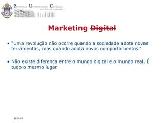 Marketing Digital

• “Uma revolução não ocorre quando a sociedade adota novas
  ferramentas, mas quando adota novos comportamentos.”

• Não existe diferença entre o mundo digital e o mundo real. É
  tudo o mesmo lugar.




  11/04/11
 