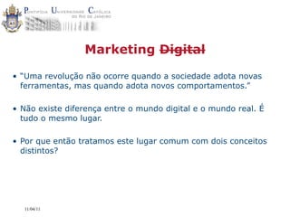 Marketing Digital

• “Uma revolução não ocorre quando a sociedade adota novas
  ferramentas, mas quando adota novos comportamentos.”

• Não existe diferença entre o mundo digital e o mundo real. É
  tudo o mesmo lugar.

• Por que então tratamos este lugar comum com dois conceitos
  distintos?




  11/04/11
 