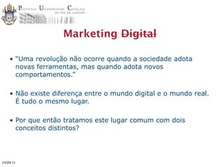 Marketing Digital

    • “Uma revolução não ocorre quando a sociedade adota
      novas ferramentas, mas quando adota novos
      comportamentos.”

    • Não existe diferença entre o mundo digital e o mundo real.
      É tudo o mesmo lugar.

    • Por que então tratamos este lugar comum com dois
      conceitos distintos?




19/09/11
 