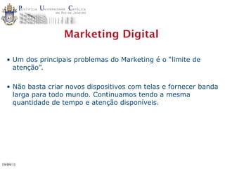 Marketing Digital

  • Um dos principais problemas do Marketing é o “limite de
    atenção”.

  • Não basta criar novos dispositivos com telas e fornecer banda
    larga para todo mundo. Continuamos tendo a mesma
    quantidade de tempo e atenção disponíveis.




19/09/11
 