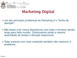 Marketing Digital

  • Um dos principais problemas do Marketing é o “limite de
    atenção”.

  • Não basta criar novos dispositivos com telas e fornecer banda
    larga para todo mundo. Continuamos tendo a mesma
    quantidade de tempo e atenção disponíveis.

  • Telas maiores com mais conteúdo também não resolvem o
    problema.




19/09/11
 